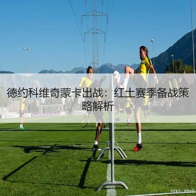 德约科维奇蒙卡出战:红土赛季备战策略解析