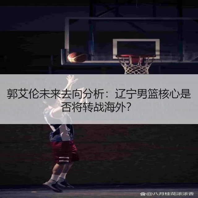 郭艾伦未来去向分析：辽宁男篮核心是否将转战海外？