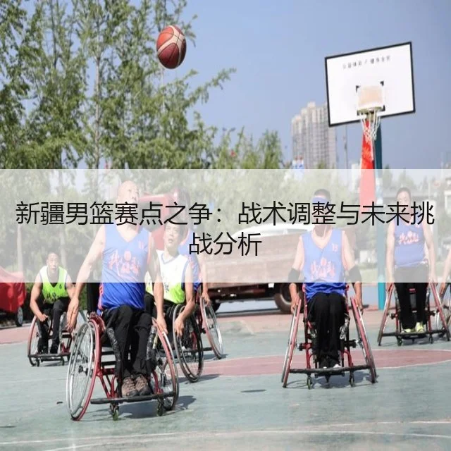 新疆男篮赛点之争：战术调整与未来挑战分析